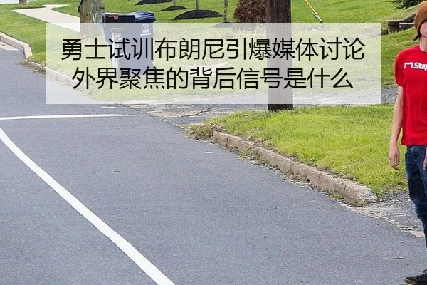 勇士试训布朗尼引爆媒体讨论 外界聚焦的背后信号是什么